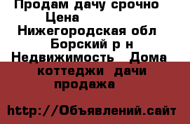Продам дачу срочно › Цена ­ 100 000 - Нижегородская обл., Борский р-н Недвижимость » Дома, коттеджи, дачи продажа   